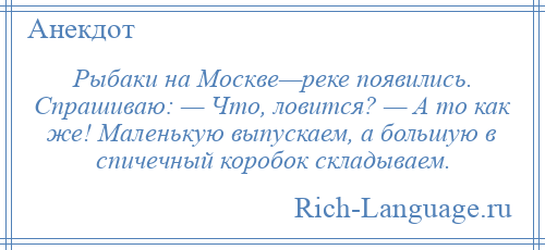 
    Рыбаки на Москве—реке появились. Спрашиваю: — Что, ловится? — А то как же! Маленькую выпускаем, а большую в спичечный коробок складываем.