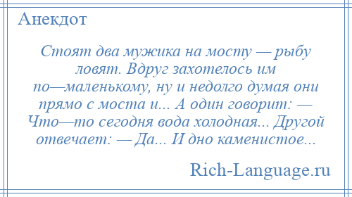 
    Стоят два мужика на мосту — рыбу ловят. Вдруг захотелось им по—маленькому, ну и недолго думая они прямо с моста и... А один говорит: — Что—то сегодня вода холодная... Другой отвечает: — Да... И дно каменистое...