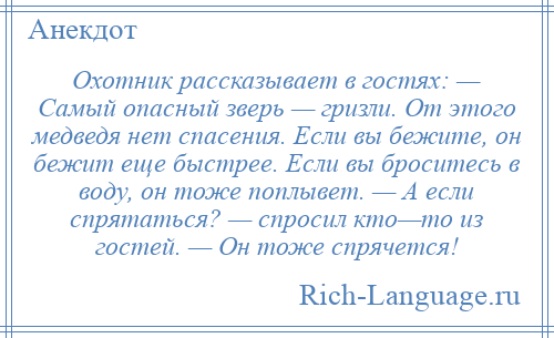 
    Охотник рассказывает в гостях: — Самый опасный зверь — гризли. От этого медведя нет спасения. Если вы бежите, он бежит еще быстрее. Если вы броситесь в воду, он тоже поплывет. — А если спрятаться? — спросил кто—то из гостей. — Он тоже спрячется!