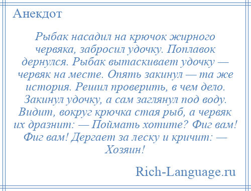 
    Рыбак насадил на крючок жирного червяка, забросил удочку. Поплавок дернулся. Рыбак вытаскивает удочку — червяк на месте. Опять закинул — та же история. Решил проверить, в чем дело. Закинул удочку, а сам заглянул под воду. Видит, вокруг крючка стая рыб, а червяк их дразнит: — Поймать хотите? Фиг вам! Фиг вам! Дергает за леску и кричит: — Хозяин!