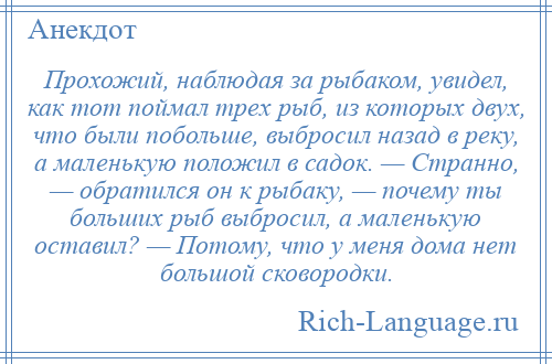 
    Прохожий, наблюдая за рыбаком, увидел, как тот поймал трех рыб, из которых двух, что были побольше, выбросил назад в реку, а маленькую положил в садок. — Странно, — обратился он к рыбаку, — почему ты больших рыб выбросил, а маленькую оставил? — Потому, что у меня дома нет большой сковородки.