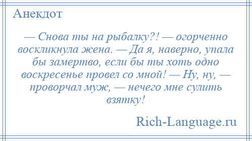 
    — Снова ты на рыбалку?! — огорченно воскликнула жена. — Да я, наверно, упала бы замертво, если бы ты хоть одно воскресенье провел со мной! — Ну, ну, — проворчал муж, — нечего мне сулить взятку!