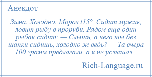 
    Зима. Холодно. Мороз t15°. Сидит мужик, ловит рыбу в проруби. Рядом еще один рыбак сидит: — Слышь, а чего ты без шапки сидишь, холодно ж ведь? — Та вчера 100 грамм предлагали, а я не услышал...