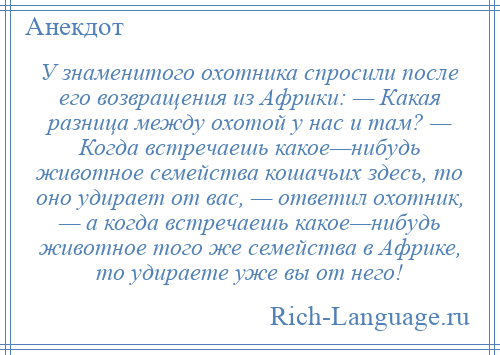 
    У знаменитого охотника спросили после его возвращения из Африки: — Какая разница между охотой у нас и там? — Когда встречаешь какое—нибудь животное семейства кошачьих здесь, то оно удирает от вас, — ответил охотник, — а когда встречаешь какое—нибудь животное того же семейства в Африке, то удираете уже вы от него!