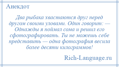 
    Два рыбака хвастаются друг перед другом своими уловами. Один говорит: — Однажды я поймал сома и решил его сфотографировать. Ты не можешь себе представить — одна фотография весила более десяти килограммов!