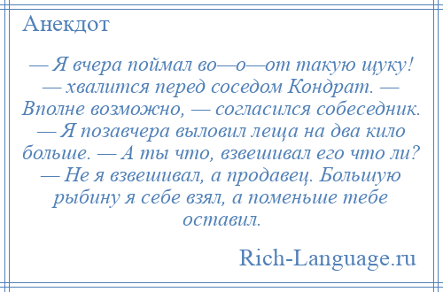 
    — Я вчера поймал во—о—от такую щуку! — хвалится перед соседом Кондрат. — Вполне возможно, — согласился собеседник. — Я позавчера выловил леща на два кило больше. — А ты что, взвешивал его что ли? — Не я взвешивал, а продавец. Большую рыбину я себе взял, а поменьше тебе оставил.