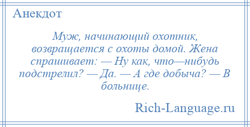 
    Муж, начинающий охотник, возвращается с охоты домой. Жена спрашивает: — Ну как, что—нибудь подстрелил? — Да. — А где добыча? — В больнице.