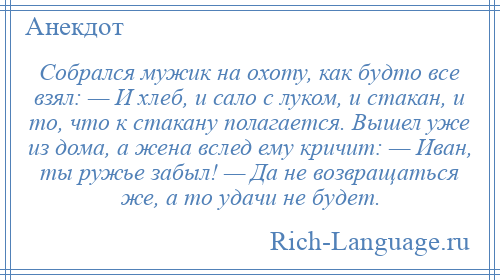 
    Собрался мужик на охоту, как будто все взял: — И хлеб, и сало с луком, и стакан, и то, что к стакану полагается. Вышел уже из дома, а жена вслед ему кричит: — Иван, ты ружье забыл! — Да не возвращаться же, а то удачи не будет.