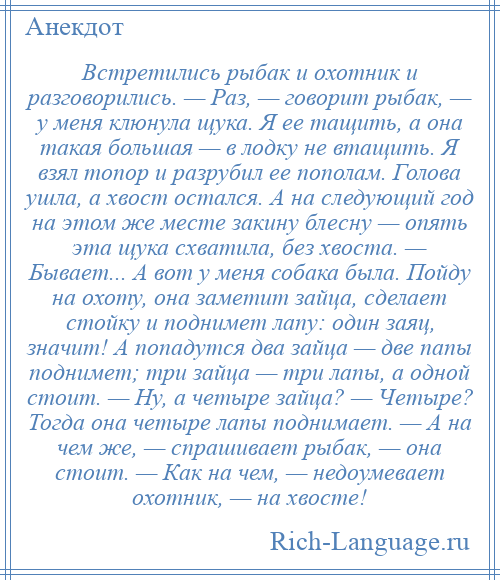 
    Встретились рыбак и охотник и разговорились. — Раз, — говорит рыбак, — у меня клюнула щука. Я ее тащить, а она такая большая — в лодку не втащить. Я взял топор и разрубил ее пополам. Голова ушла, а хвост остался. А на следующий год на этом же месте закину блесну — опять эта щука схватила, без хвоста. — Бывает... А вот у меня собака была. Пойду на охоту, она заметит зайца, сделает стойку и поднимет лапу: один заяц, значит! А попадутся два зайца — две папы поднимет; три зайца — три лапы, а одной стоит. — Ну, а четыре зайца? — Четыре? Тогда она четыре лапы поднимает. — А на чем же, — спрашивает рыбак, — она стоит. — Как на чем, — недоумевает охотник, — на хвосте!