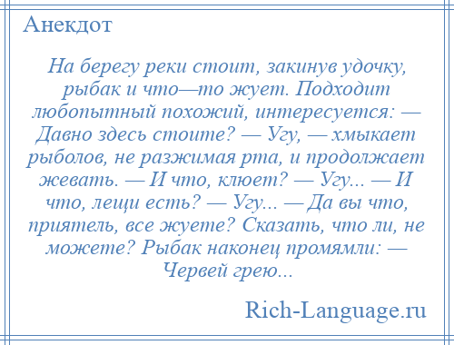 
    На берегу реки стоит, закинув удочку, рыбак и что—то жует. Подходит любопытный похожий, интересуется: — Давно здесь стоите? — Угу, — хмыкает рыболов, не разжимая рта, и продолжает жевать. — И что, клюет? — Угу... — И что, лещи есть? — Угу... — Да вы что, приятель, все жуете? Сказать, что ли, не можете? Рыбак наконец промямли: — Червей грею...