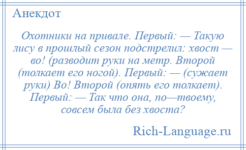 
    Охотники на привале. Первый: — Такую лису в прошлый сезон подстрелил: хвост — во! (разводит руки на метр. Второй (толкает его ногой). Первый: — (сужает руки) Во! Второй (опять его толкает). Первый: — Так что она, по—твоему, совсем была без хвоста?