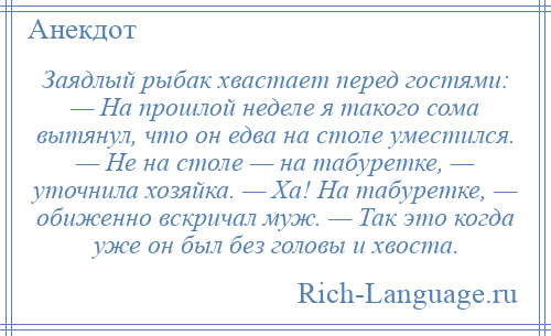 
    Заядлый рыбак хвастает перед гостями: — На прошлой неделе я такого сома вытянул, что он едва на столе уместился. — Не на столе — на табуретке, — уточнила хозяйка. — Ха! На табуретке, — обиженно вскричал муж. — Так это когда уже он был без головы и хвоста.
