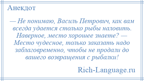 
    — Не понимаю, Василь Петрович, как вам всегда удается столько рыбы наловить. Наверное, место хорошее знаете? — Место чудесное, только заказать надо заблаговременно, чтобы не продали до вашего возвращения с рыбалки!