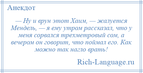 
    — Ну и врун этот Хаим, — жалуется Мендель, — я ему утром рассказал, что у меня сорвался трехметровый сом, а вечером он говорит, что поймал его. Как можно так нагло врать!