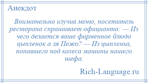 
    Внимательно изучив меню, посетитель ресторана спрашивает официанта: — Из чего делается ваше фирменное блюдо цыпленок а ля Пежо? — Из цыпленка, попавшего под колеса машины нашего шефа.