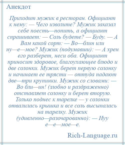 
    Приходит мужик в ресторан. Официант к нему: — Чего изволите? Мужик заказал себе поесть—попить, а официант спрашивает: — Соль будете? — Буду. — А Вам какой сорт: — Во—блин или ну—е—мое? Мужик (подумавши): — А хрен его разберет, неси оба. Официант приносит здоровое, благоухающее блюдо и две солонки. Мужик берет первую солонку и начинает ее трясти — оттуда падают две—три крупинки. Мужик со словами: — Во бли—ин! (злобно и раздраженно) отставляет солонку и берет вторую. Только поднес к тарелке — у солонки отвалилась крышка и все соль высыпалась на тарелку. Мужик (удивленно—разочарованно): — Нуу е—е—мое—е.