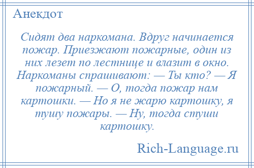 
    Сидят два наркомана. Вдруг начинается пожар. Приезжают пожарные, один из них лезет по лестнице и влазит в окно. Наркоманы спрашивают: — Ты кто? — Я пожарный. — О, тогда пожар нам картошки. — Но я не жарю картошку, я тушу пожары. — Ну, тогда стуши картошку.