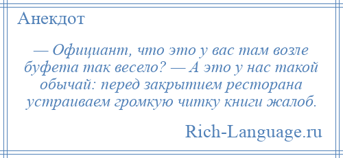 
    — Официант, что это у вас там возле буфета так весело? — А это у нас такой обычай: перед закрытием ресторана устраиваем громкую читку книги жалоб.