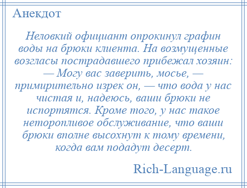 
    Неловкий официант опрокинул графин воды на брюки клиента. На возмущенные возгласы пострадавшего прибежал хозяин: — Могу вас заверить, мосье, — примирительно изрек он, — что вода у нас чистая и, надеюсь, ваши брюки не испортятся. Кроме того, у нас такое неторопливое обслуживание, что ваши брюки вполне высохнут к тому времени, когда вам подадут десерт.