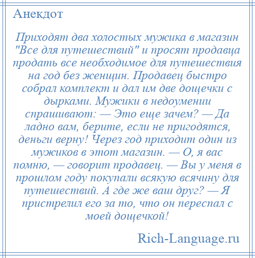 
    Приходят два холостых мужика в магазин Все для путешествий и просят продавца продать все необходимое для путешествия на год без женщин. Продавец быстро собрал комплект и дал им две дощечки с дырками. Мужики в недоумении спрашивают: — Это еще зачем? — Да ладно вам, берите, если не пригодятся, деньги верну! Через год приходит один из мужиков в этот магазин. — О, я вас помню, — говорит продавец. — Вы у меня в прошлом году покупали всякую всячину для путешествий. А где же ваш друг? — Я пристрелил его за то, что он переспал с моей дощечкой!