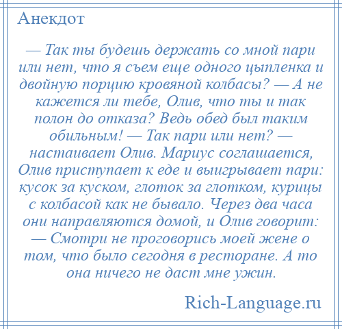 
    — Так ты будешь держать со мной пари или нет, что я съем еще одного цыпленка и двойную порцию кровяной колбасы? — А не кажется ли тебе, Олив, что ты и так полон до отказа? Ведь обед был таким обильным! — Так пари или нет? — настаивает Олив. Мариус соглашается, Олив приступает к еде и выигрывает пари: кусок за куском, глоток за глотком, курицы с колбасой как не бывало. Через два часа они направляются домой, и Олив говорит: — Смотри не проговорись моей жене о том, что было сегодня в ресторане. А то она ничего не даст мне ужин.