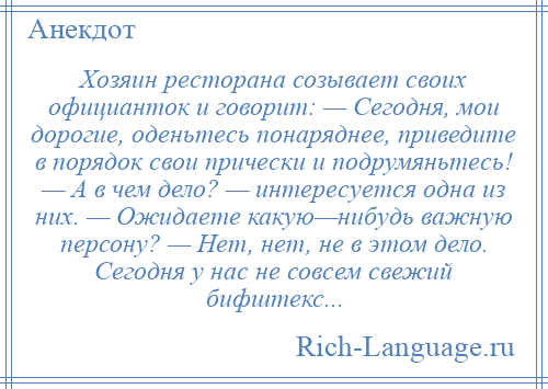 
    Хозяин ресторана созывает своих официанток и говорит: — Сегодня, мои дорогие, оденьтесь понаряднее, приведите в порядок свои прически и подрумяньтесь! — А в чем дело? — интересуется одна из них. — Ожидаете какую—нибудь важную персону? — Нет, нет, не в этом дело. Сегодня у нас не совсем свежий бифштекс...