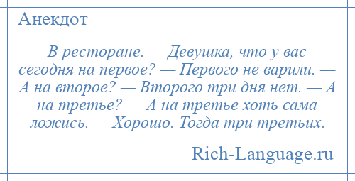 
    В ресторане. — Девушка, что у вас сегодня на первое? — Первого не варили. — А на второе? — Второго три дня нет. — А на третье? — А на третье хоть сама ложись. — Хорошо. Тогда три третьих.