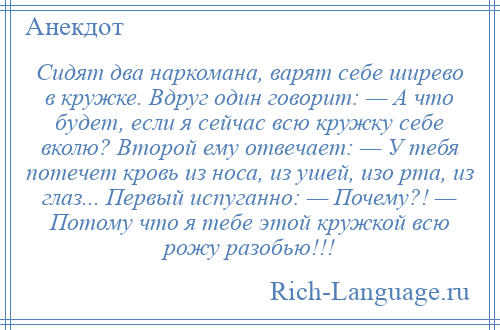 
    Сидят два наркомана, варят себе ширево в кружке. Вдруг один говорит: — А что будет, если я сейчас всю кружку себе вколю? Второй ему отвечает: — У тебя потечет кровь из носа, из ушей, изо рта, из глаз... Первый испуганно: — Почему?! — Потому что я тебе этой кружкой всю рожу разобью!!!