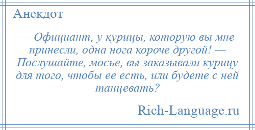 
    — Официант, у курицы, которую вы мне принесли, одна нога короче другой! — Послушайте, мосье, вы заказывали курицу для того, чтобы ее есть, или будете с ней танцевать?