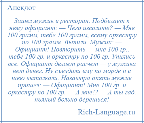 
    Зашел мужик в ресторан. Подбегает к нему официант: — Чего изволите? — Мне 100 грамм, тебе 100 грамм, всему оркестру по 100 грамм. Выпили. Мужик: — Официант! Повторить — мне 100 гр., тебе 100 гр. и оркестру по 100 гр. Упились все. Официант делает расчет — у мужика нет денег. Ну съездили ему по морде и в шею вытолкали. Назавтра опять мужик пришел: — Официант! Мне 100 гр. и оркестру по 100 гр. — А мне!? — А ты гад, пьяный больно дерешься!