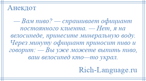 
    — Вам пиво? — спрашивает официант постоянного клиента. — Нет, я на велосипеде, принесите минеральную воду. Через минуту официант приносит пиво и говорит: — Вы уже можете выпить пиво, ваш велосипед кто—то украл.