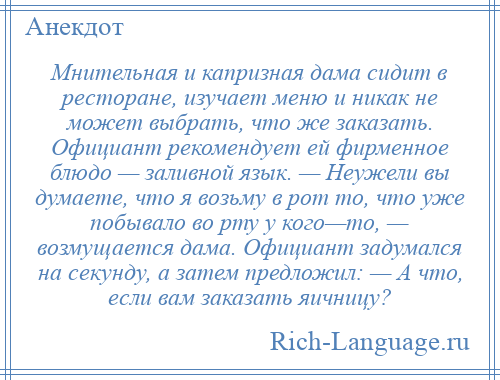 
    Мнительная и капризная дама сидит в ресторане, изучает меню и никак не может выбрать, что же заказать. Официант рекомендует ей фирменное блюдо — заливной язык. — Неужели вы думаете, что я возьму в рот то, что уже побывало во рту у кого—то, — возмущается дама. Официант задумался на секунду, а затем предложил: — А что, если вам заказать яичницу?