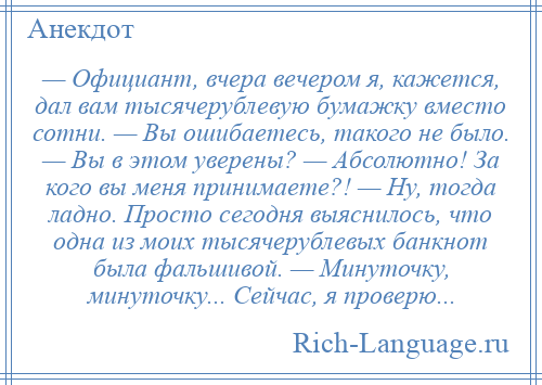 
    — Официант, вчера вечером я, кажется, дал вам тысячерублевую бумажку вместо сотни. — Вы ошибаетесь, такого не было. — Вы в этом уверены? — Абсолютно! За кого вы меня принимаете?! — Ну, тогда ладно. Просто сегодня выяснилось, что одна из моих тысячерублевых банкнот была фальшивой. — Минуточку, минуточку... Сейчас, я проверю...