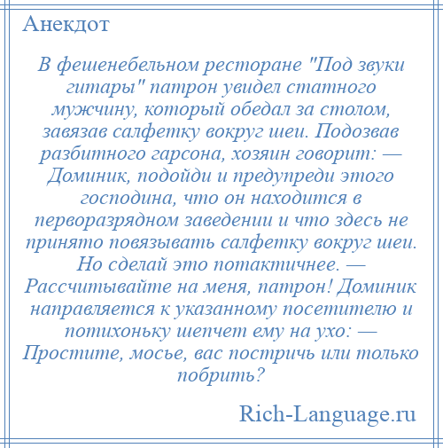 
    В фешенебельном ресторане Под звуки гитары патрон увидел статного мужчину, который обедал за столом, завязав салфетку вокруг шеи. Подозвав разбитного гарсона, хозяин говорит: — Доминик, подойди и предупреди этого господина, что он находится в перворазрядном заведении и что здесь не принято повязывать салфетку вокруг шеи. Но сделай это потактичнее. — Рассчитывайте на меня, патрон! Доминик направляется к указанному посетителю и потихоньку шепчет ему на ухо: — Простите, мосье, вас постричь или только побрить?