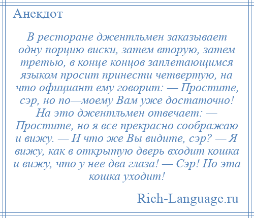 
    В ресторане джентльмен заказывает одну порцию виски, затем вторую, затем третью, в конце концов заплетающимся языком просит принести четвертую, на что официант ему говорит: — Простите, сэр, но по—моему Вам уже достаточно! На это джентльмен отвечает: — Простите, но я все прекрасно соображаю и вижу. — И что же Вы видите, сэр? — Я вижу, как в открытую дверь входит кошка и вижу, что у нее два глаза! — Сэр! Но эта кошка уходит!