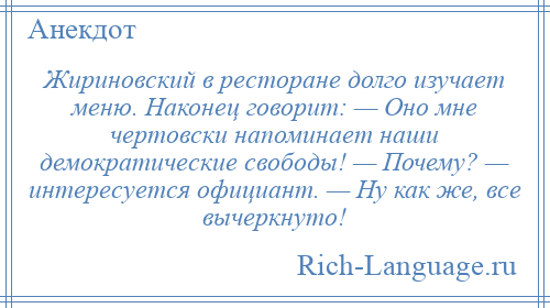 
    Жириновский в ресторане долго изучает меню. Наконец говорит: — Оно мне чертовски напоминает наши демократические свободы! — Почему? — интересуется официант. — Ну как же, все вычеркнуто!