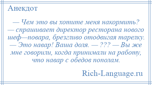 
    — Чем это вы хотите меня накормить? — спрашивает директор ресторана нового шеф—повара, брезгливо отодвигая тарелку. — Это навар! Ваша доля. — ??? — Вы же мне говорили, когда принимали на работу, что навар с обедов пополам.