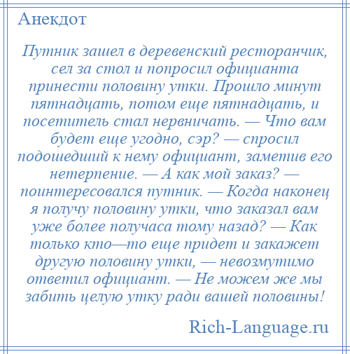 
    Путник зашел в деревенский ресторанчик, сел за стол и попросил официанта принести половину утки. Прошло минут пятнадцать, потом еще пятнадцать, и посетитель стал нервничать. — Что вам будет еще угодно, сэр? — спросил подошедший к нему официант, заметив его нетерпение. — А как мой заказ? — поинтересовался путник. — Когда наконец я получу половину утки, что заказал вам уже более получаса тому назад? — Как только кто—то еще придет и закажет другую половину утки, — невозмутимо ответил официант. — Не можем же мы забить целую утку ради вашей половины!