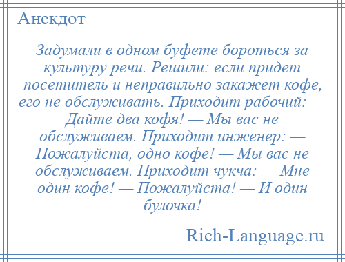 
    Задумали в одном буфете бороться за культуру речи. Решили: если придет посетитель и неправильно закажет кофе, его не обслуживать. Приходит рабочий: — Дайте два кофя! — Мы вас не обслуживаем. Приходит инженер: — Пожалуйста, одно кофе! — Мы вас не обслуживаем. Приходит чукча: — Мне один кофе! — Пожалуйста! — И один булочка!