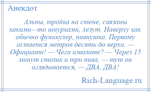 
    Альпы, тройка на стене, связаны какими—то шнурками, лезут. Наверху как обычно фуникулер, пивнушка. Первому остается метров десять до верха. — Официант! — Чего изволите? — Через 15 минут столик и три пива, — тут он оглядывается, — ДВА, ДВА!