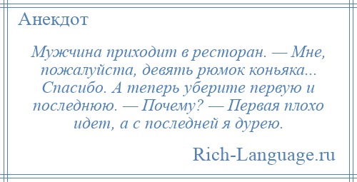 
    Мужчина приходит в ресторан. — Мне, пожалуйста, девять рюмок коньяка... Спасибо. А теперь уберите первую и последнюю. — Почему? — Первая плохо идет, а с последней я дурею.