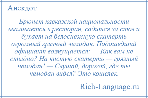 
    Брюнет кавказской национальности вваливается в ресторан, садится за стол и бухает на белоснежную скатерть огромный грязный чемодан. Подошедший официант возмущается: — Как вам не стыдно? На чистую скатерть — грязный чемодан! — Слушай, дорогой, где ты чемодан видел? Это кошелек.