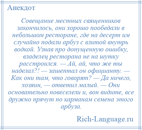 
    Совещание местных священников закончилось, они хорошо пообедали в небольшом ресторане, где на десерт им случайно подали арбуз с влитой внутрь водкой. Узнав про допущенную ошибку, владелец ресторана не на шутку расстроился. — Ай, ай, что же ты наделал?! — зашептал он официанту. — Как они там, что говорят? — Да ничего, хозяин, — ответил малый. — Они основательно повеселели и, вон видите, все дружно прячут по карманам семена этого арбуза.