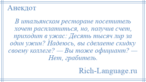 
    В итальянском ресторане посетитель хочет расплатиться, но, получив счет, приходит в ужас: Десять тысяч лир за один ужин? Надеюсь, вы сделаете скидку своему коллеге? — Вы тоже официант? — Нет, грабитель.