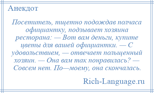 
    Посетитель, тщетно подождав полчаса официантку, подзывает хозяина ресторана: — Вот вам деньги, купите цветы для вашей официантки. — С удовольствием, — отвечает польщенный хозяин. — Она вам так понравилась? — Совсем нет. По—моему, она скончалась.