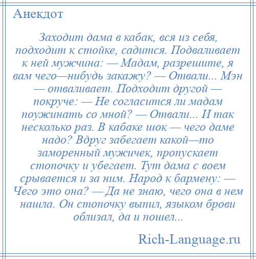 
    Заходит дама в кабак, вся из себя, подходит к стойке, садится. Подваливает к ней мужчина: — Мадам, разрешите, я вам чего—нибудь закажу? — Отвали... Мэн — отваливает. Подходит другой — покруче: — Не согласится ли мадам поужинать со мной? — Отвали... И так несколько раз. В кабаке шок — чего даме надо? Вдруг забегает какой—то заморенный мужичек, пропускает стопочку и убегает. Тут дама с воем срывается и за ним. Народ к бармену: — Чего это она? — Да не знаю, чего она в нем нашла. Он стопочку выпил, языком брови облизал, да и пошел...