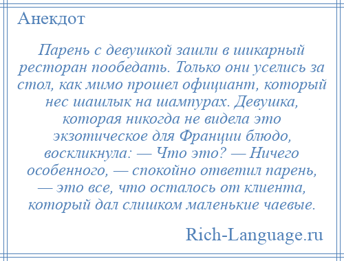 
    Парень с девушкой зашли в шикарный ресторан пообедать. Только они уселись за стол, как мимо прошел официант, который нес шашлык на шампурах. Девушка, которая никогда не видела это экзотическое для Франции блюдо, воскликнула: — Что это? — Ничего особенного, — спокойно ответил парень, — это все, что осталось от клиента, который дал слишком маленькие чаевые.