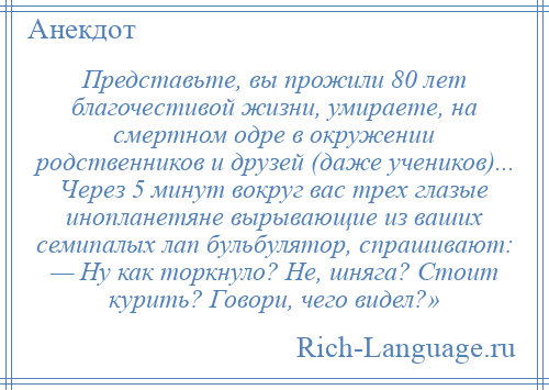 
    Представьте, вы прожили 80 лет благочестивой жизни, умираете, на смертном одре в окружении родственников и друзей (даже учеников)... Через 5 минут вокруг вас трех глазые инопланетяне вырывающие из ваших семипалых лап бульбулятор, спрашивают: — Ну как торкнуло? Не, шняга? Стоит курить? Говори, чего видел?»