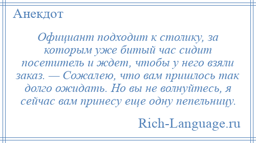 
    Официант подходит к столику, за которым уже битый час сидит посетитель и ждет, чтобы у него взяли заказ. — Сожалею, что вам пришлось так долго ожидать. Но вы не волнуйтесь, я сейчас вам принесу еще одну пепельницу.