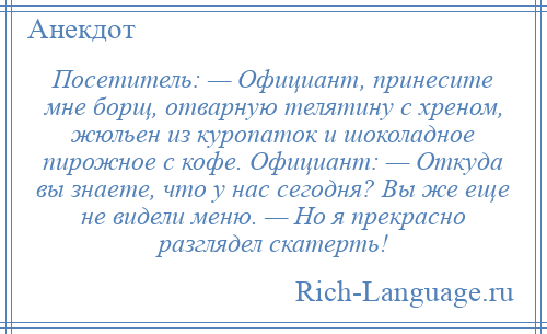 
    Посетитель: — Официант, принесите мне борщ, отварную телятину с хреном, жюльен из куропаток и шоколадное пирожное с кофе. Официант: — Откуда вы знаете, что у нас сегодня? Вы же еще не видели меню. — Но я прекрасно разглядел скатерть!